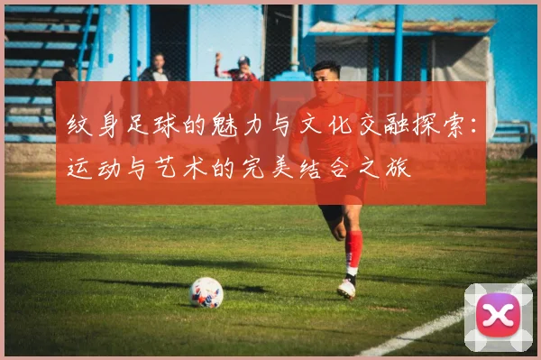 纹身足球的魅力与文化交融探索：运动与艺术的完美结合之旅