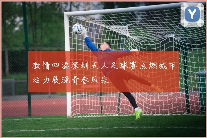 激情四溢深圳五人足球赛点燃城市活力展现青春风采