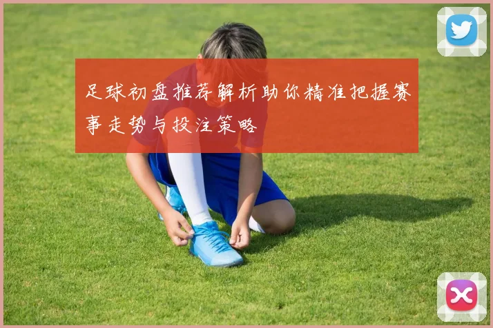 足球初盘推荐解析助你精准把握赛事走势与投注策略