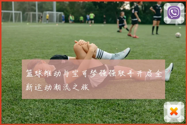 篮球维动与宝可梦强强联手开启全新运动潮流之旅