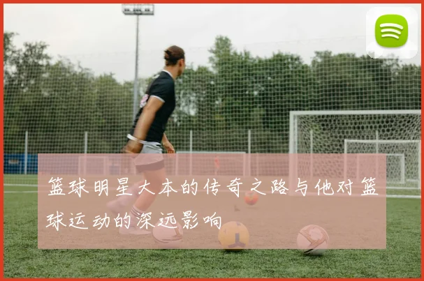 篮球明星大本的传奇之路与他对篮球运动的深远影响